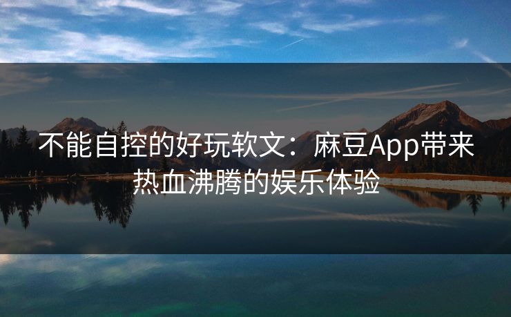 不能自控的好玩软文：麻豆App带来热血沸腾的娱乐体验
