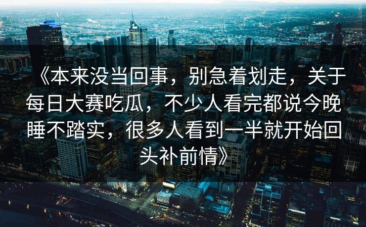 《本来没当回事，别急着划走，关于每日大赛吃瓜，不少人看完都说今晚睡不踏实，很多人看到一半就开始回头补前情》