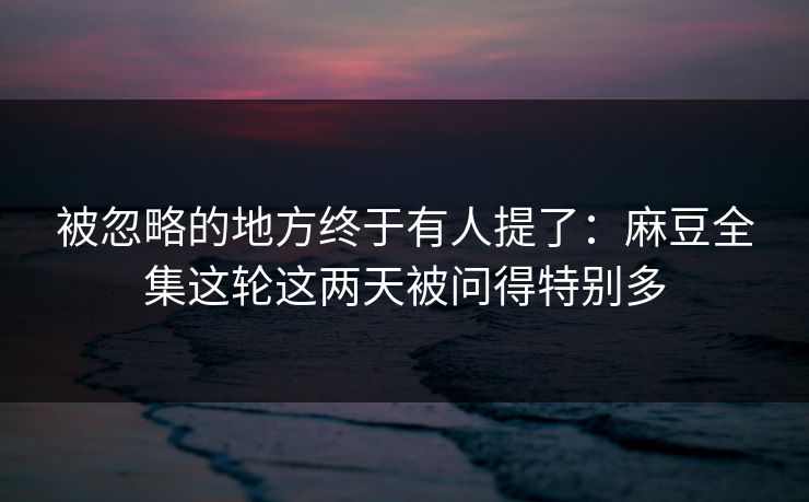 被忽略的地方终于有人提了：麻豆全集这轮这两天被问得特别多