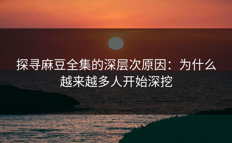 探寻麻豆全集的深层次原因：为什么越来越多人开始深挖
