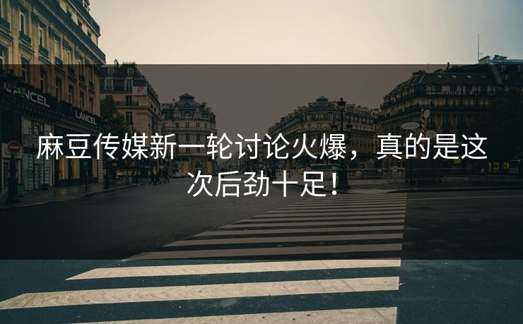 麻豆传媒新一轮讨论火爆，真的是这次后劲十足！