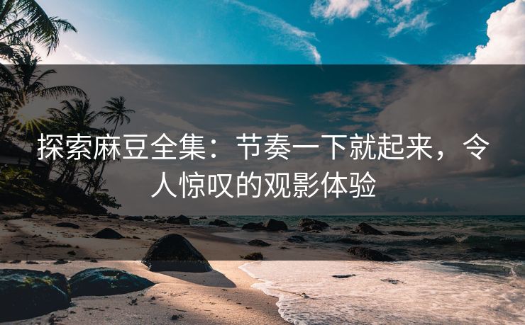 探索麻豆全集：节奏一下就起来，令人惊叹的观影体验