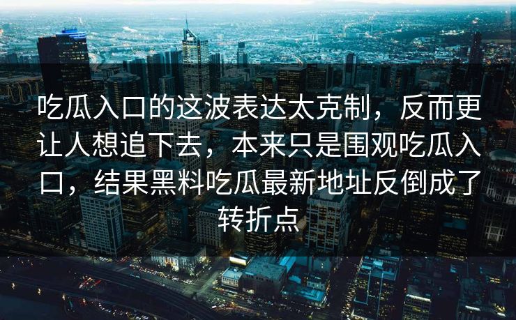 吃瓜入口的这波表达太克制，反而更让人想追下去，本来只是围观吃瓜入口，结果黑料吃瓜最新地址反倒成了转折点