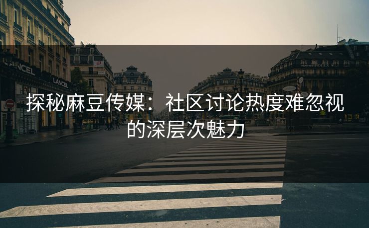 探秘麻豆传媒：社区讨论热度难忽视的深层次魅力