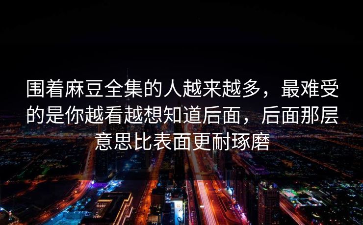 围着麻豆全集的人越来越多,最难受的是你越看越想知道后面,后面那层意思比表面更耐琢磨 围着麻豆全集的人越来越多,最难受的是你越看越想知道后面,后面那层意思比表面更耐琢磨