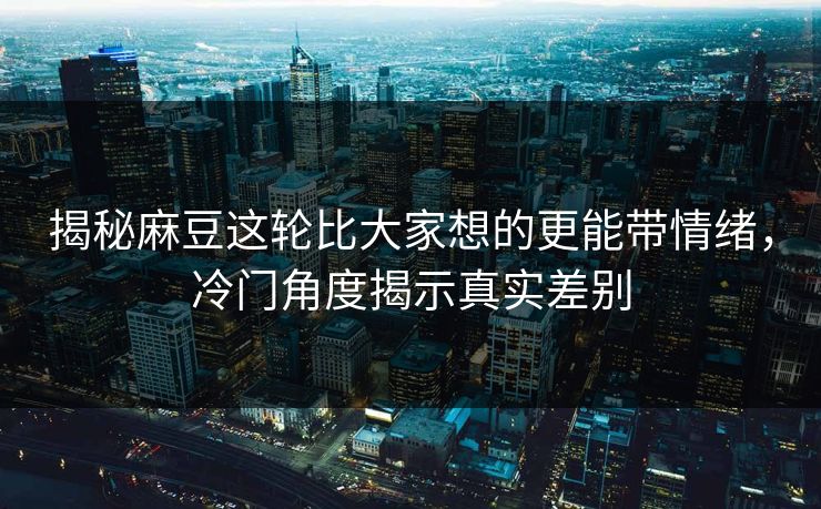 揭秘麻豆这轮比大家想的更能带情绪，冷门角度揭示真实差别