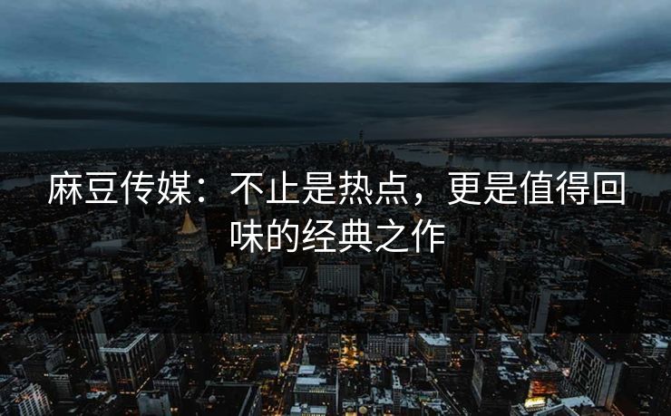 麻豆传媒:不止是热点,更是值得回味的经典之作