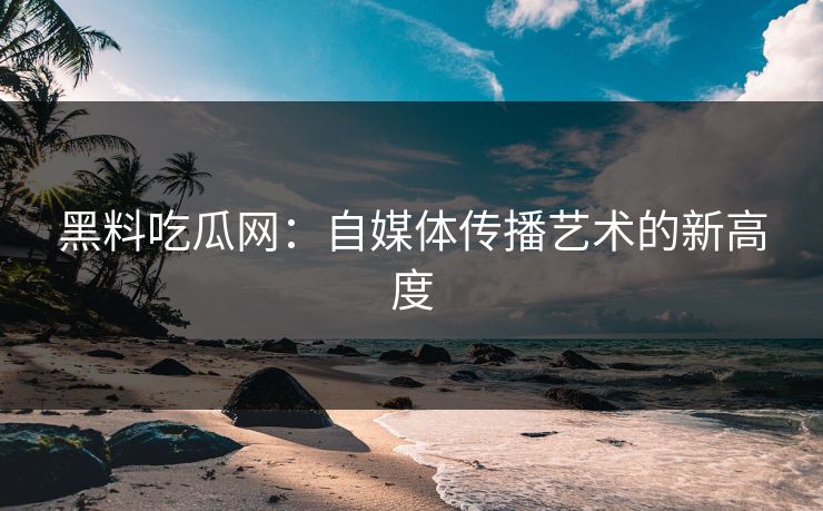 黑料吃瓜网:自媒体传播艺术的新高度