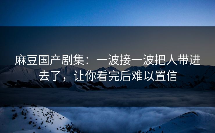麻豆国产剧集：一波接一波把人带进去了，让你看完后难以置信