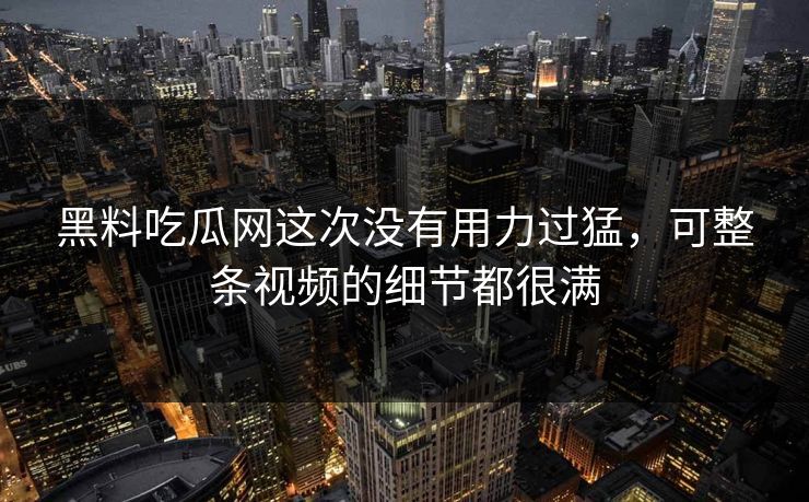 黑料吃瓜网这次没有用力过猛，可整条视频的细节都很满