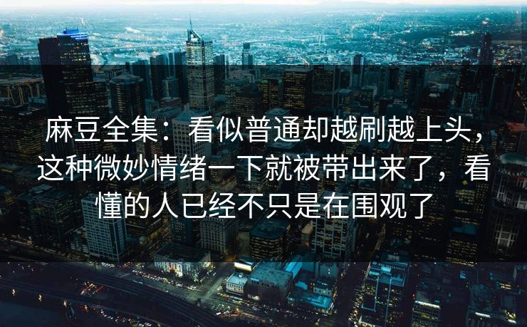 麻豆全集：看似普通却越刷越上头，这种微妙情绪一下就被带出来了，看懂的人已经不只是在围观了