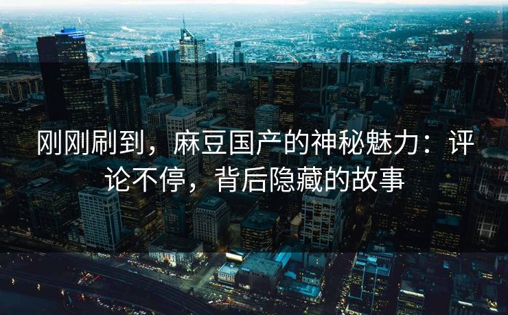 刚刚刷到,麻豆国产的神秘魅力:评论不停,背后隐藏的故事
