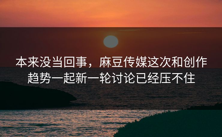 本来没当回事，麻豆传媒这次和创作趋势一起新一轮讨论已经压不住